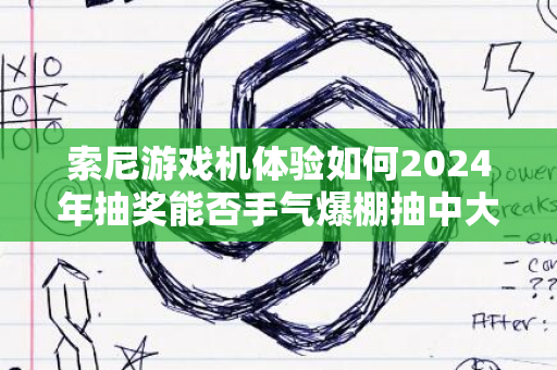 索尼游戏机体验如何2024年抽奖能否手气爆棚抽中大奖