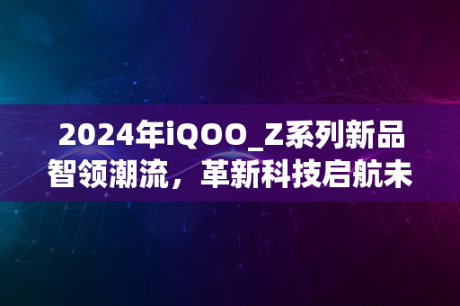 2024年iQOO_Z系列新品智领潮流，革新科技启航未来