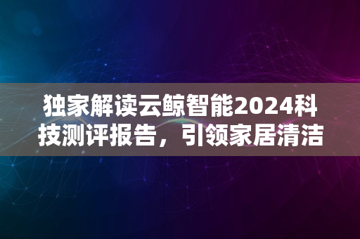 独家解读云鲸智能2024科技测评报告，引领家居清洁新潮流