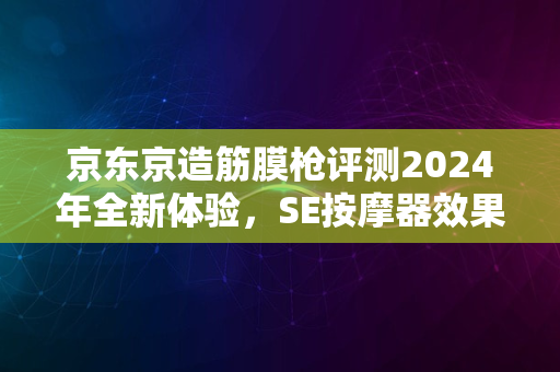 京东京造筋膜枪评测2024年全新体验，SE按摩器效果如何