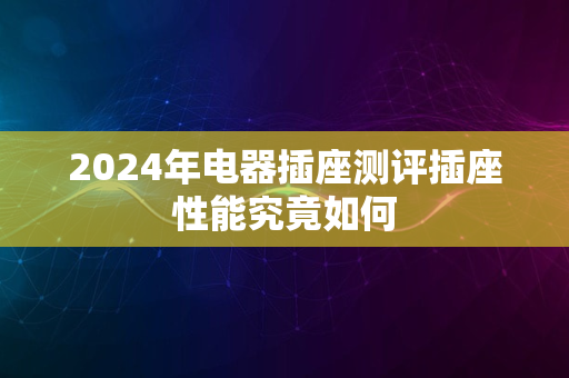 2024年电器插座测评插座性能究竟如何