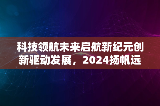 科技领航未来启航新纪元创新驱动发展，2024扬帆远航