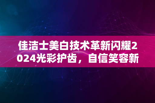 佳洁士美白技术革新闪耀2024光彩护齿，自信笑容新纪元