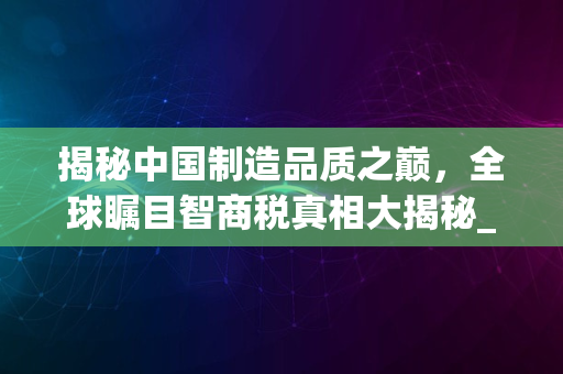 揭秘中国制造品质之巅，全球瞩目智商税真相大揭秘_2024