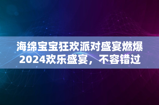 海绵宝宝狂欢派对盛宴燃爆2024欢乐盛宴，不容错过