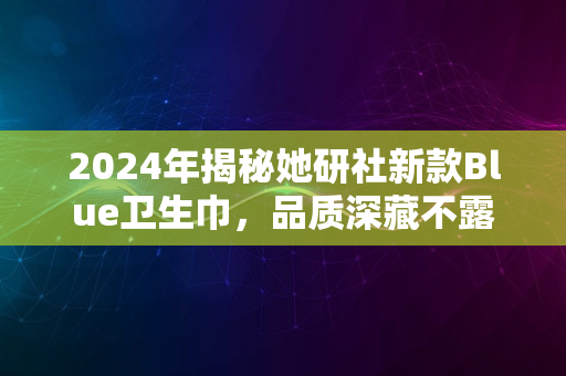 2024年揭秘她研社新款Blue卫生巾，品质深藏不露