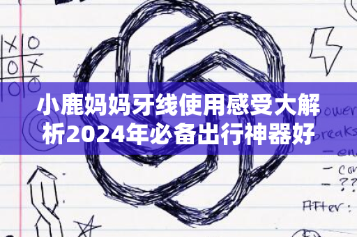 小鹿妈妈牙线使用感受大解析2024年必备出行神器好用么