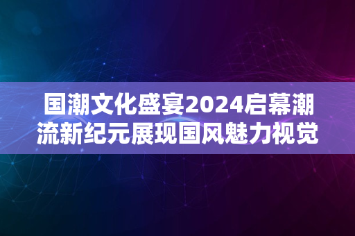 国潮文化盛宴2024启幕潮流新纪元展现国风魅力视觉震撼