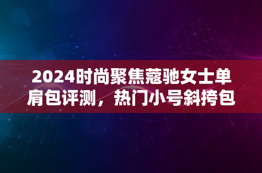 2024时尚聚焦蔻驰女士单肩包评测，热门小号斜挎包亮相