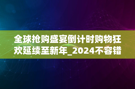 全球抢购盛宴倒计时购物狂欢延续至新年_2024不容错过