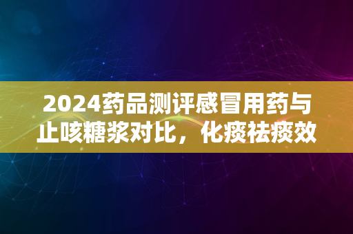 2024药品测评感冒用药与止咳糖浆对比，化痰祛痰效果突出