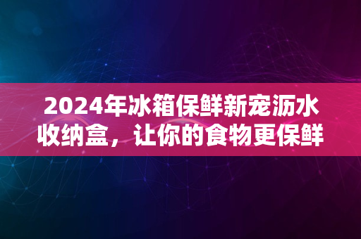 2024年冰箱保鲜新宠沥水收纳盒，让你的食物更保鲜