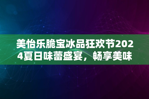 美怡乐脆宝冰品狂欢节2024夏日味蕾盛宴，畅享美味时光