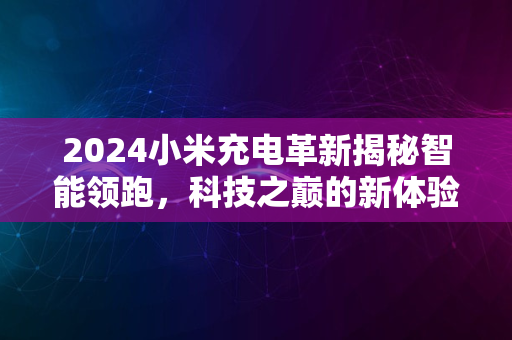 2024小米充电革新揭秘智能领跑，科技之巅的新体验