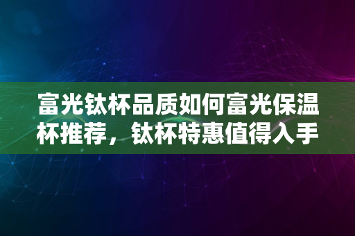 富光钛杯品质如何富光保温杯推荐，钛杯特惠值得入手吗