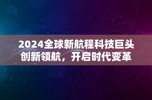 2024全球新航程科技巨头创新领航，开启时代变革