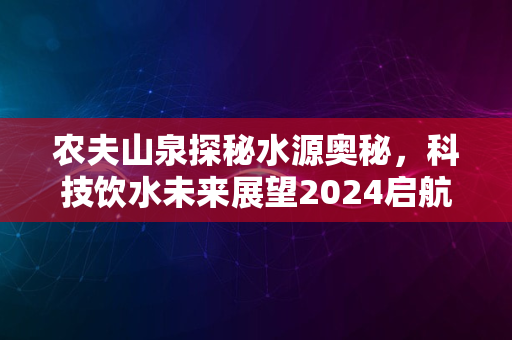 农夫山泉探秘水源奥秘，科技饮水未来展望2024启航之旅