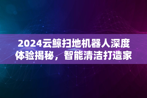 2024云鲸扫地机器人深度体验揭秘，智能清洁打造家居新舒适