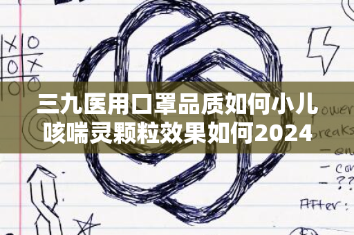 三九医用口罩品质如何小儿咳喘灵颗粒效果如何2024年评测