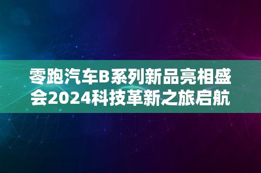 零跑汽车B系列新品亮相盛会2024科技革新之旅启航新征程