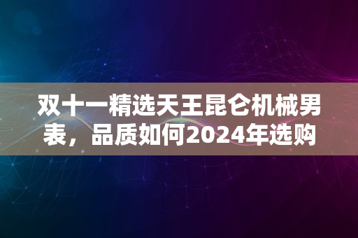 双十一精选天王昆仑机械男表，品质如何2024年选购指南