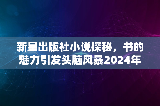 新星出版社小说探秘，书的魅力引发头脑风暴2024年热议话题