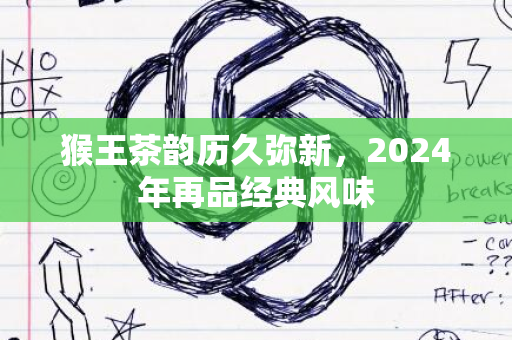 猴王茶韵历久弥新，2024年再品经典风味