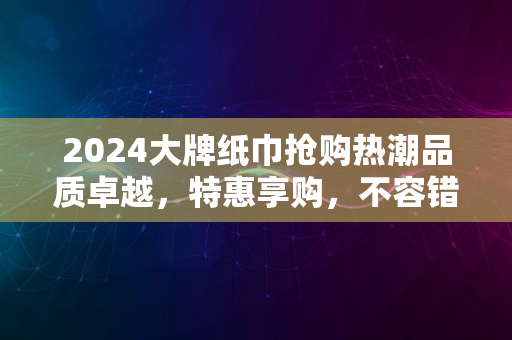 2024大牌纸巾抢购热潮品质卓越，特惠享购，不容错过