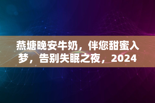 燕塘晚安牛奶，伴您甜蜜入梦，告别失眠之夜，2024新体验