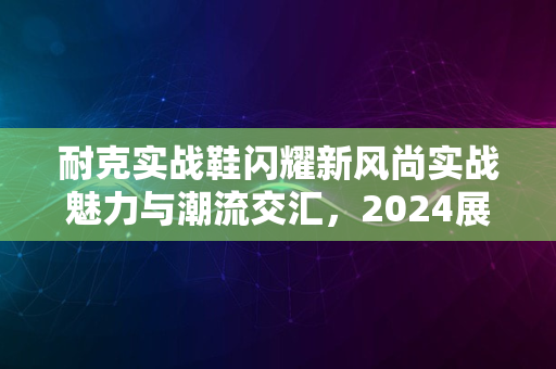 耐克实战鞋闪耀新风尚实战魅力与潮流交汇，2024展风采