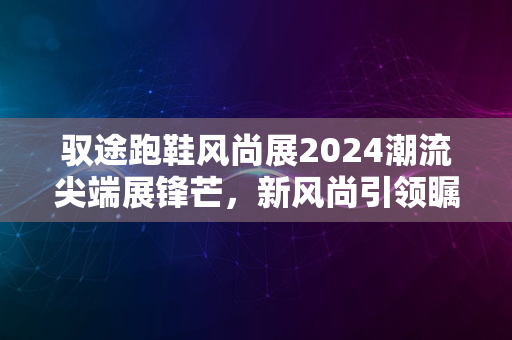 驭途跑鞋风尚展2024潮流尖端展锋芒，新风尚引领瞩目盛宴