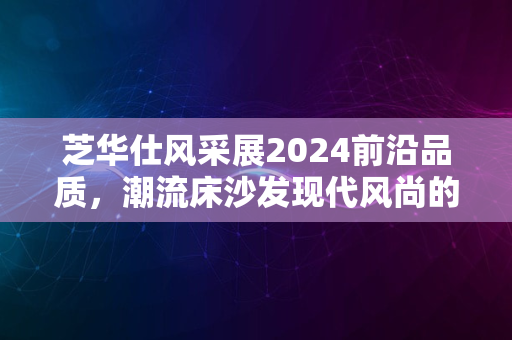 芝华仕风采展2024前沿品质，潮流床沙发现代风尚的首选