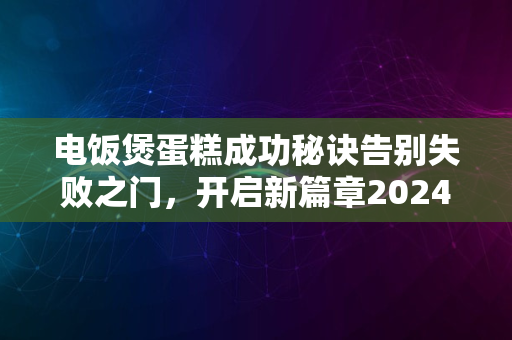 电饭煲蛋糕成功秘诀告别失败之门，开启新篇章2024版