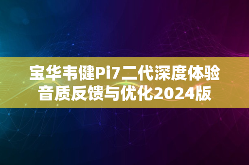 宝华韦健Pi7二代深度体验音质反馈与优化2024版