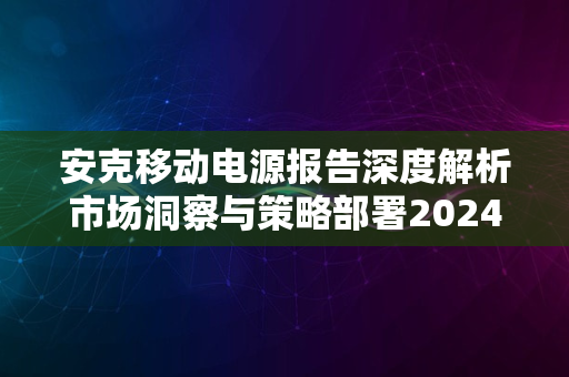 安克移动电源报告深度解析市场洞察与策略部署2024版