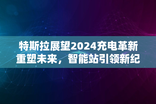 特斯拉展望2024充电革新重塑未来，智能站引领新纪元风采