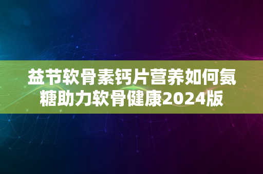 益节软骨素钙片营养如何氨糖助力软骨健康2024版