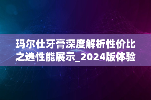 玛尔仕牙膏深度解析性价比之选性能展示_2024版体验报告