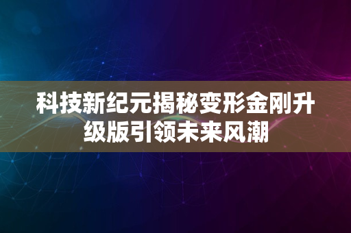 科技新纪元揭秘变形金刚升级版引领未来风潮