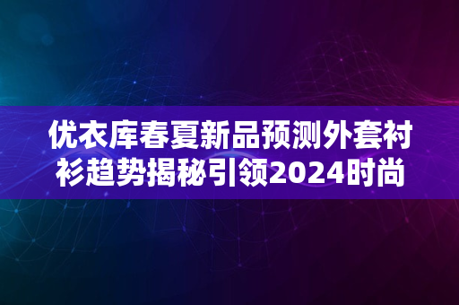 优衣库春夏新品预测外套衬衫趋势揭秘引领2024时尚风潮