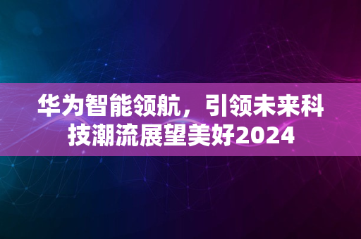 华为智能领航，引领未来科技潮流展望美好2024