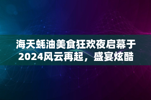 海天蚝油美食狂欢夜启幕于2024风云再起，盛宴炫酷开启