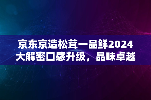 京东京造松茸一品鲜2024大解密口感升级，品味卓越