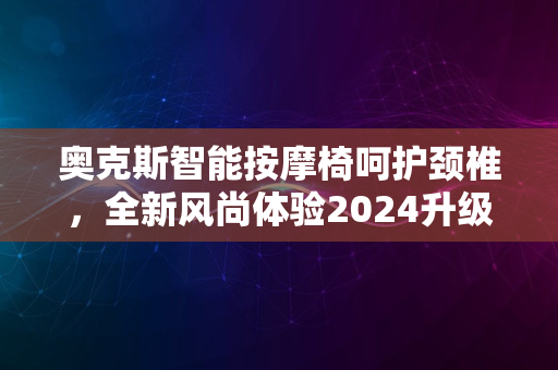 奥克斯智能按摩椅呵护颈椎，全新风尚体验2024升级版