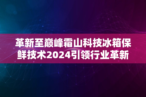 革新至巅峰霜山科技冰箱保鲜技术2024引领行业革新之旅