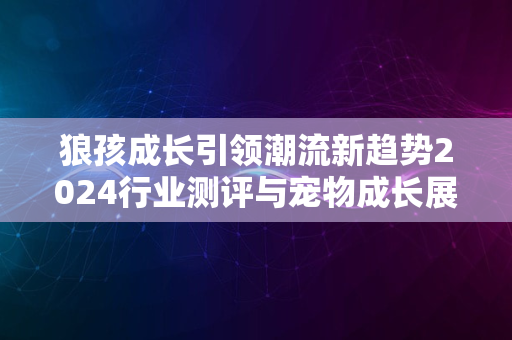 狼孩成长引领潮流新趋势2024行业测评与宠物成长展望