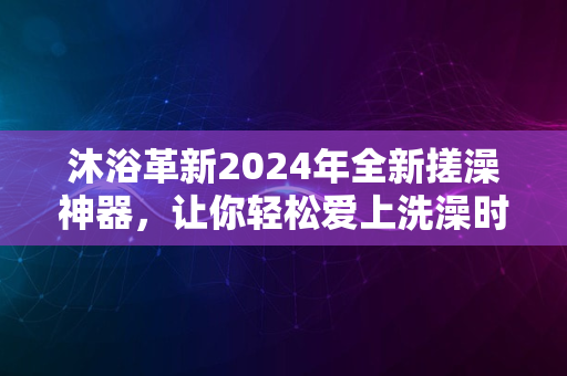 沐浴革新2024年全新搓澡神器，让你轻松爱上洗澡时刻