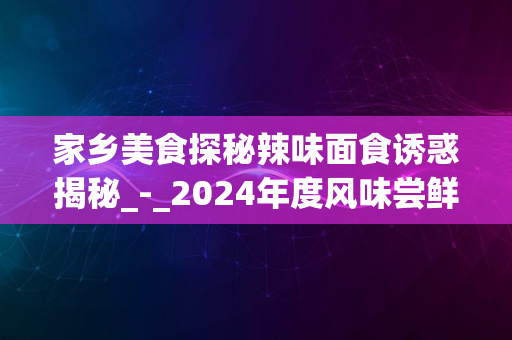 家乡美食探秘辣味面食诱惑揭秘_-_2024年度风味尝鲜