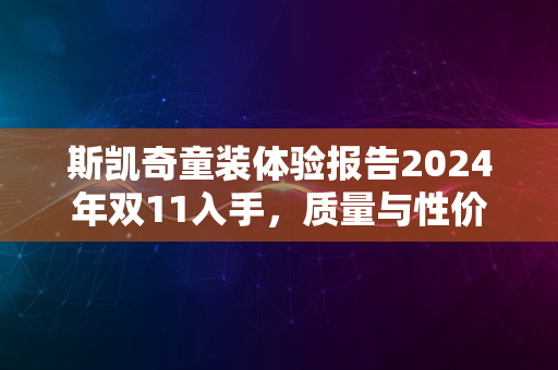 斯凯奇童装体验报告2024年双11入手，质量与性价比双优