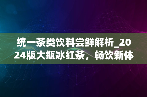 统一茶类饮料尝鲜解析_2024版大瓶冰红茶，畅饮新体验